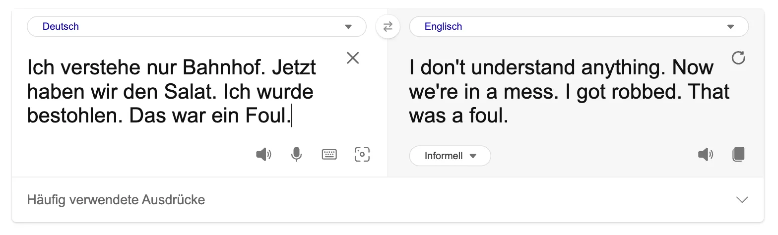 „Ich verstehe nur Bahnhof. Jetzt haben wir den Salat. Ich wurde bestohlen. Das war ein Foul.“ wird zu „I don't understand anything. Now we're in a mess. I got robbed. That was a foul.“